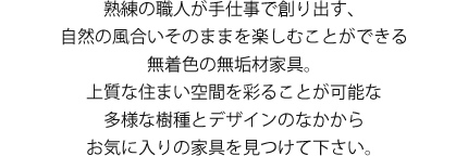 熟練の職にが手仕事で創り出す、自然の風合いそのままを楽しむことができる無着色の無垢材家具。