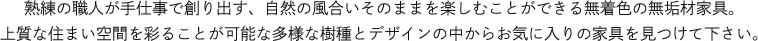 熟練の職人が手仕事で創り出す、自然の風合いそのままを楽しむことができる無着色の無垢材家具